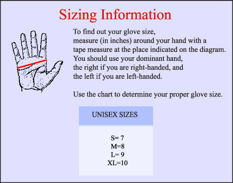 Marching Band Gloves Sizing Information: To find out your glove size, measure (in inches) around your hand with a tape measure at the place indicated on the diagram. You should use your dominant and, the right if your are right-handed, and the left if you are left-handed. Use the chart to determine your proper glove size. Unisex Sizes: S=7, M=8, L=9, XL=10
